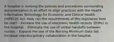 A hospital is revising the policies and procedures surrounding documentation in an effort to align practices with the Health Information Technology for Economic and Clinical Health (HITECH) Act. How can the requirements of this legislation best be met? - Increase the use of electronic health records (EHRs) in the hospital. - Eliminate the use of verbal handoffs between nurses. - Expand the use of the Nursing Minimum Data Set. - Increase interdisciplinary collaboration in the hospital.