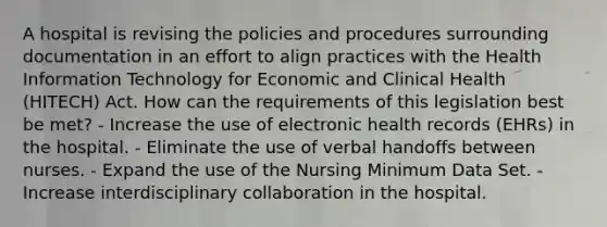 A hospital is revising the policies and procedures surrounding documentation in an effort to align practices with the Health Information Technology for Economic and Clinical Health (HITECH) Act. How can the requirements of this legislation best be met? - Increase the use of electronic health records (EHRs) in the hospital. - Eliminate the use of verbal handoffs between nurses. - Expand the use of the Nursing Minimum Data Set. - Increase interdisciplinary collaboration in the hospital.