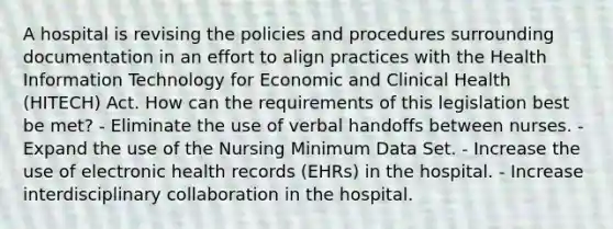 A hospital is revising the policies and procedures surrounding documentation in an effort to align practices with the Health Information Technology for Economic and Clinical Health (HITECH) Act. How can the requirements of this legislation best be met? - Eliminate the use of verbal handoffs between nurses. - Expand the use of the Nursing Minimum Data Set. - Increase the use of electronic health records (EHRs) in the hospital. - Increase interdisciplinary collaboration in the hospital.