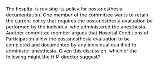 The hospital is revising its policy for postanesthesia documentation. One member of the committee wants to retain the current policy that requires the postanesthesia evaluation be performed by the individual who administered the anesthesia. Another committee member argues that Hospital Conditions of Participation allow the postanesthesia evaluation to be completed and documented by any individual qualified to administer anesthesia. Given this discussion, which of the following might the HIM director suggest?