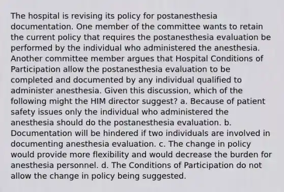 The hospital is revising its policy for postanesthesia documentation. One member of the committee wants to retain the current policy that requires the postanesthesia evaluation be performed by the individual who administered the anesthesia. Another committee member argues that Hospital Conditions of Participation allow the postanesthesia evaluation to be completed and documented by any individual qualified to administer anesthesia. Given this discussion, which of the following might the HIM director suggest? a. Because of patient safety issues only the individual who administered the anesthesia should do the postanesthesia evaluation. b. Documentation will be hindered if two individuals are involved in documenting anesthesia evaluation. c. The change in policy would provide more flexibility and would decrease the burden for anesthesia personnel. d. The Conditions of Participation do not allow the change in policy being suggested.