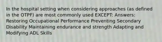 In the hospital setting when considering approaches (as defined in the OTPF) are most commonly used EXCEPT: Answers: Restoring Occupational Performance Preventing Secondary Disability Maintaining endurance and strength Adapting and Modifying ADL Skills