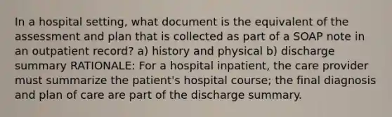 In a hospital setting, what document is the equivalent of the assessment and plan that is collected as part of a SOAP note in an outpatient record? a) history and physical b) discharge summary RATIONALE: For a hospital inpatient, the care provider must summarize the patient's hospital course; the final diagnosis and plan of care are part of the discharge summary.