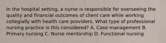 In the hospital setting, a nurse is responsible for overseeing the quality and financial outcomes of client care while working collegially with health care providers. What type of professional nursing practice is this considered? A. Case management B. Primary nursing C. Nurse mentorship D. Functional nursing