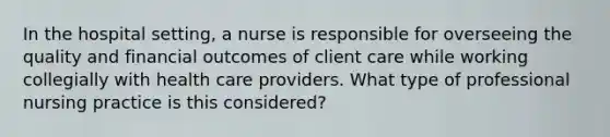 In the hospital setting, a nurse is responsible for overseeing the quality and financial outcomes of client care while working collegially with health care providers. What type of professional nursing practice is this considered?