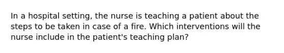 In a hospital setting, the nurse is teaching a patient about the steps to be taken in case of a fire. Which interventions will the nurse include in the patient's teaching plan?