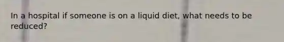 In a hospital if someone is on a liquid diet, what needs to be reduced?