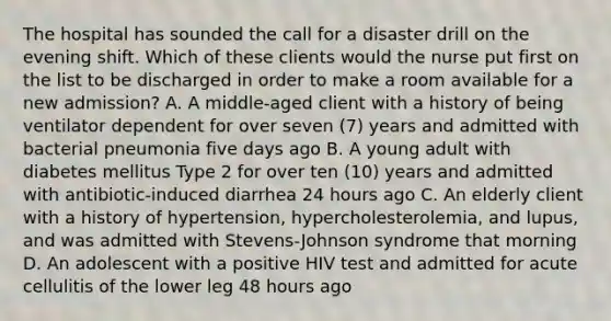 The hospital has sounded the call for a disaster drill on the evening shift. Which of these clients would the nurse put first on the list to be discharged in order to make a room available for a new admission? A. A middle-aged client with a history of being ventilator dependent for over seven (7) years and admitted with bacterial pneumonia five days ago B. A young adult with diabetes mellitus Type 2 for over ten (10) years and admitted with antibiotic-induced diarrhea 24 hours ago C. An elderly client with a history of hypertension, hypercholesterolemia, and lupus, and was admitted with Stevens-Johnson syndrome that morning D. An adolescent with a positive HIV test and admitted for acute cellulitis of the lower leg 48 hours ago