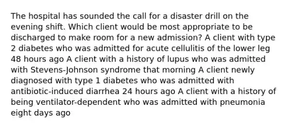 The hospital has sounded the call for a disaster drill on the evening shift. Which client would be most appropriate to be discharged to make room for a new admission? A client with type 2 diabetes who was admitted for acute cellulitis of the lower leg 48 hours ago A client with a history of lupus who was admitted with Stevens-Johnson syndrome that morning A client newly diagnosed with type 1 diabetes who was admitted with antibiotic-induced diarrhea 24 hours ago A client with a history of being ventilator-dependent who was admitted with pneumonia eight days ago