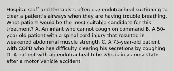 Hospital staff and therapists often use endotracheal suctioning to clear a patient's airways when they are having trouble breathing. What patient would be the most suitable candidate for this treatment? A. An infant who cannot cough on command B. A 50-year-old patient with a spinal cord injury that resulted in weakened abdominal muscle strength C. A 75-year-old patient with COPD who has difficulty clearing his secretions by coughing D. A patient with an endotracheal tube who is in a coma state after a motor vehicle accident