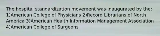 The hospital standardization movement was inaugurated by the: 1)American College of Physicians 2)Record Librarians of North America 3)American Health Information Management Association 4)American College of Surgeons