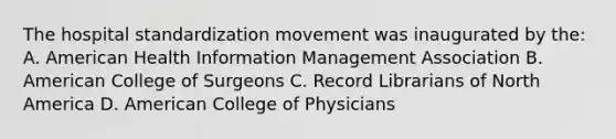 The hospital standardization movement was inaugurated by the: A. American Health Information Management Association B. American College of Surgeons C. Record Librarians of North America D. American College of Physicians