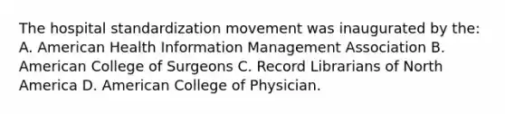 The hospital standardization movement was inaugurated by the: A. American Health Information Management Association B. American College of Surgeons C. Record Librarians of North America D. American College of Physician.