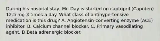 During his hospital stay, Mr. Day is started on captopril (Capoten) 12.5 mg 3 times a day. What class of antihypertensive medication is this drug? A. Angiotensin-converting enzyme (ACE) inhibitor. B. Calcium channel blocker. C. Primary vasodilating agent. D.Beta adrenergic blocker.