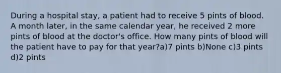 During a hospital stay, a patient had to receive 5 pints of blood. A month later, in the same calendar year, he received 2 more pints of blood at the doctor's office. How many pints of blood will the patient have to pay for that year?a)7 pints b)None c)3 pints d)2 pints