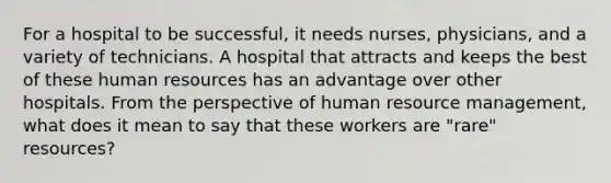 For a hospital to be successful, it needs nurses, physicians, and a variety of technicians. A hospital that attracts and keeps the best of these human resources has an advantage over other hospitals. From the perspective of human resource management, what does it mean to say that these workers are "rare" resources?