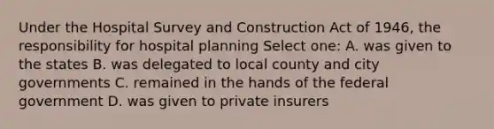 Under the Hospital Survey and Construction Act of 1946, the responsibility for hospital planning Select one: A. was given to the states B. was delegated to local county and city governments C. remained in the hands of the federal government D. was given to private insurers