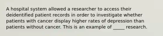 A hospital system allowed a researcher to access their deidentified patient records in order to investigate whether patients with cancer display higher rates of depression than patients without cancer. This is an example of _____ research.