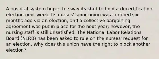 A hospital system hopes to sway its staff to hold a decertification election next week. Its nurses' labor union was certified six months ago via an election, and a collective bargaining agreement was put in place for the next year; however, the nursing staff is still unsatisfied. The National Labor Relations Board (NLRB) has been asked to rule on the nurses' request for an election. Why does this union have the right to block another election?