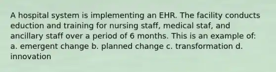 A hospital system is implementing an EHR. The facility conducts eduction and training for nursing staff, medical staf, and ancillary staff over a period of 6 months. This is an example of: a. emergent change b. planned change c. transformation d. innovation