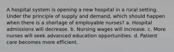 A hospital system is opening a new hospital in a rural setting. Under the principle of supply and demand, which should happen when there is a shortage of employable nurses? a. Hospital admissions will decrease. b. Nursing wages will increase. c. More nurses will seek advanced education opportunities. d. Patient care becomes more efficient.