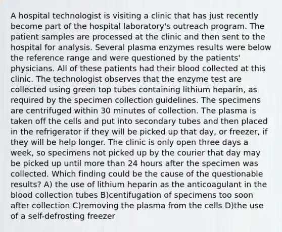 A hospital technologist is visiting a clinic that has just recently become part of the hospital laboratory's outreach program. The patient samples are processed at the clinic and then sent to the hospital for analysis. Several plasma enzymes results were below the reference range and were questioned by the patients' physicians. All of these patients had their blood collected at this clinic. The technologist observes that the enzyme test are collected using green top tubes containing lithium heparin, as required by the specimen collection guidelines. The specimens are centrifuged within 30 minutes of collection. The plasma is taken off the cells and put into secondary tubes and then placed in the refrigerator if they will be picked up that day, or freezer, if they will be help longer. The clinic is only open three days a week, so specimens not picked up by the courier that day may be picked up until more than 24 hours after the specimen was collected. Which finding could be the cause of the questionable results? A) the use of lithium heparin as the anticoagulant in the blood collection tubes B)centifugation of specimens too soon after collection C)removing the plasma from the cells D)the use of a self-defrosting freezer