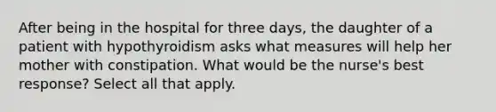 After being in the hospital for three days, the daughter of a patient with hypothyroidism asks what measures will help her mother with constipation. What would be the nurse's best response? Select all that apply.