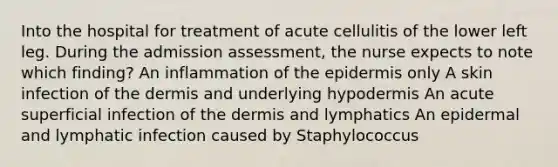 Into the hospital for treatment of acute cellulitis of the lower left leg. During the admission assessment, the nurse expects to note which finding? An inflammation of the epidermis only A skin infection of the dermis and underlying hypodermis An acute superficial infection of the dermis and lymphatics An epidermal and lymphatic infection caused by Staphylococcus