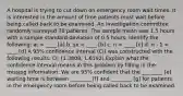 A hospital is trying to cut down on emergency room wait times. It is interested in the amount of time patients must wait before being called back to be examined. An investigation committee randomly surveyed 70 patients. The sample mean was 1.5 hours with a sample standard deviation of 0.5 hours. Identify the following: a. = ____ [a] b. sx = ____ [b] c. n = ____ [c] d. n - 1 = ____ [d] A 95% confidence interval (CI) was constructed with the following results: CI: (1.3808, 1.6192) Explain what the confidence interval means in this problem by filling in the missing information: We are 95% confident that the ________ [e] waiting time is between ________ [f] and ________ [g] for patients in the emergency room before being called back to be examined.