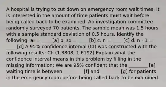 A hospital is trying to cut down on emergency room wait times. It is interested in the amount of time patients must wait before being called back to be examined. An investigation committee randomly surveyed 70 patients. The sample mean was 1.5 hours with a sample standard deviation of 0.5 hours. Identify the following: a. = ____ [a] b. sx = ____ [b] c. n = ____ [c] d. n - 1 = ____ [d] A 95% confidence interval (CI) was constructed with the following results: CI: (1.3808, 1.6192) Explain what the confidence interval means in this problem by filling in the missing information: We are 95% confident that the ________ [e] waiting time is between ________ [f] and ________ [g] for patients in the emergency room before being called back to be examined.