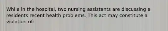 While in the hospital, two nursing assistants are discussing a residents recent health problems. This act may constitute a violation of: