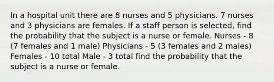 In a hospital unit there are 8 nurses and 5 physicians. 7 nurses and 3 physicians are females. If a staff person is selected, find the probability that the subject is a nurse or female. Nurses - 8 (7 females and 1 male) Physicians - 5 (3 females and 2 males) Females - 10 total Male - 3 total find the probability that the subject is a nurse or female.