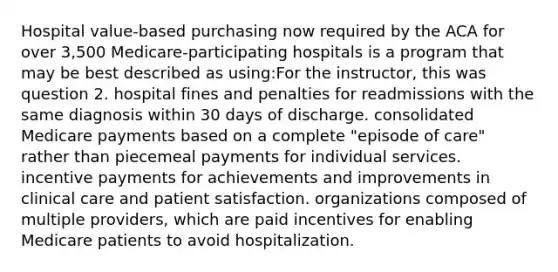 Hospital value-based purchasing now required by the ACA for over 3,500 Medicare-participating hospitals is a program that may be best described as using:For the instructor, this was question 2. hospital fines and penalties for readmissions with the same diagnosis within 30 days of discharge. consolidated Medicare payments based on a complete "episode of care" rather than piecemeal payments for individual services. incentive payments for achievements and improvements in clinical care and patient satisfaction. organizations composed of multiple providers, which are paid incentives for enabling Medicare patients to avoid hospitalization.