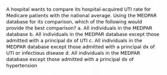 A hospital wants to compare its hospital-acquired UTI rate for Medicare patients with the national average. Using the MEDPAR database for its comparison, which of the following would provide the best comparison? a. All individuals in the MEDPAR database b. All individuals in the MEDPAR database except those admitted with a principal dx of UTI c. All individuals in the MEDPAR database except those admitted with a principal dx of UTI or infectious disease d. All individuals in the MEDPAR database except those admitted with a principal dx of hypertension