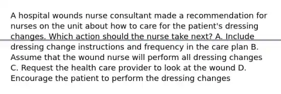 A hospital wounds nurse consultant made a recommendation for nurses on the unit about how to care for the patient's dressing changes. Which action should the nurse take next? A. Include dressing change instructions and frequency in the care plan B. Assume that the wound nurse will perform all dressing changes C. Request the health care provider to look at the wound D. Encourage the patient to perform the dressing changes