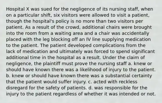 Hospital X was sued for the negligence of its nursing staff, when on a particular shift, six visitors were allowed to visit a patient, though the hospital's policy is no more than two visitors per patient. As a result of the crowd, additional chairs were brought into the room from a waiting area and a chair was accidentally placed with the leg blocking off an IV line supplying medication to the patient. The patient developed complications from the lack of medication and ultimately was forced to spend significant additional time in the hospital as a result. Under the claim of negligence, the plaintiff must prove the nursing staff a. knew or should have known there was a likelihood of injury to the patient. b. knew or should have known there was a substantial certainty that the patient would suffer injury. c. acted with reckless disregard for the safety of patients. d. was responsible for the injury to the patient regardless of whether it was intended or not.