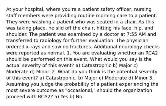 At your hospital, where you're a patient safety officer, nursing staff members were providing routine morning care to a patient. They were washing a patient who was seated in a chair. As this was taking place, he slid off the chair, hitting his face, hip, and shoulder. The patient was examined by a doctor at 7:55 AM and transferred to radiology for further evaluation. The physician ordered x-rays and saw no fractures. Additional neurology checks were reported as normal. 1. You are evaluating whether an RCA2 should be performed on this event. What would you say is the actual severity of this event? a) Catastrophic b) Major c) Moderate d) Minor. 2. What do you think is the potential severity of this event? a) Catastrophic. b) Major c) Moderate d) Minor 3. Assuming you judge the probability of a patient experiencing the most severe outcome as "occasional," should the organization proceed with RCA2? a) Yes b) No