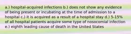 a.) hospital-acquired infections b.) does not show any evidence of being present or incubating at the time of admission to a hospital c.) it is acquired as a result of a hospital stay d.) 5-15% of all hospital patients acquire some type of nosocomial infection e.) eighth leading cause of death in the United States