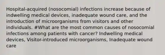 Hospital-acquired (nosocomial) infections increase because of indwelling medical devices, inadequate wound care, and the introduction of microorganisms from visitors and other individuals. #What are the most common causes of nosocomial infections among patients with cancer? Indwelling medical devices, Visitor-introduced microorganisms, Inadequate wound care