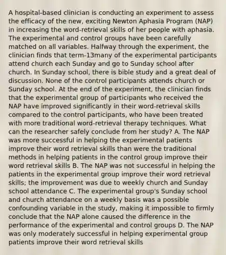 A hospital-based clinician is conducting an experiment to assess the efficacy of the new, exciting Newton Aphasia Program (NAP) in increasing the word-retrieval skills of her people with aphasia. The experimental and control groups have been carefully matched on all variables. Halfway through the experiment, the clinician finds that term-13many of the experimental participants attend church each Sunday and go to Sunday school after church. In Sunday school, there is bible study and a great deal of discussion. None of the control participants attends church or Sunday school. At the end of the experiment, the clinician finds that the experimental group of participants who received the NAP have improved significantly in their word-retrieval skills compared to the control participants, who have been treated with more traditional word-retrieval therapy techniques. What can the researcher safely conclude from her study? A. The NAP was more successful in helping the experimental patients improve their word retrieval skills than were the traditional methods in helping patients in the control group improve their word retrieval skills B. The NAP was not successful in helping the patients in the experimental group improve their word retrieval skills; the improvement was due to weekly church and Sunday school attendance C. The experimental group's Sunday school and church attendance on a weekly basis was a possible confounding variable in the study, making it impossible to firmly conclude that the NAP alone caused the difference in the performance of the experimental and control groups D. The NAP was only moderately successful in helping experimental group patients improve their word retrieval skills