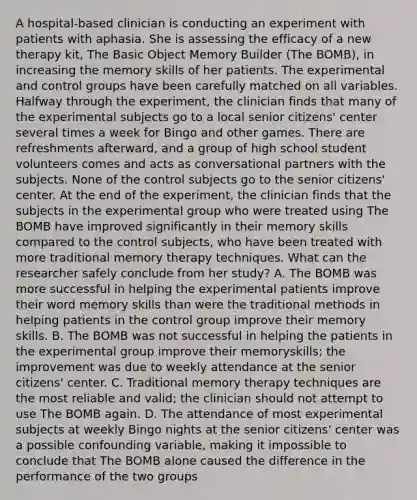 A hospital-based clinician is conducting an experiment with patients with aphasia. She is assessing the efficacy of a new therapy kit, The Basic Object Memory Builder (The BOMB), in increasing the memory skills of her patients. The experimental and control groups have been carefully matched on all variables. Halfway through the experiment, the clinician finds that many of the experimental subjects go to a local senior citizens' center several times a week for Bingo and other games. There are refreshments afterward, and a group of high school student volunteers comes and acts as conversational partners with the subjects. None of the control subjects go to the senior citizens' center. At the end of the experiment, the clinician finds that the subjects in the experimental group who were treated using The BOMB have improved significantly in their memory skills compared to the control subjects, who have been treated with more traditional memory therapy techniques. What can the researcher safely conclude from her study? A. The BOMB was more successful in helping the experimental patients improve their word memory skills than were the traditional methods in helping patients in the control group improve their memory skills. B. The BOMB was not successful in helping the patients in the experimental group improve their memoryskills; the improvement was due to weekly attendance at the senior citizens' center. C. Traditional memory therapy techniques are the most reliable and valid; the clinician should not attempt to use The BOMB again. D. The attendance of most experimental subjects at weekly Bingo nights at the senior citizens' center was a possible confounding variable, making it impossible to conclude that The BOMB alone caused the difference in the performance of the two groups