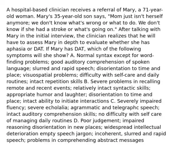 A hospital-based clinician receives a referral of Mary, a 71-year-old woman. Mary's 35-year-old son says, "Mom just isn't herself anymore; we don't know what's wrong or what to do. We don't know if she had a stroke or what's going on." After talking with Mary in the initial interview, the clinician realizes that he will have to assess Mary in depth to evaluate whether she has aphasia or DAT. If Mary has DAT, which of the following symptoms will she show? A. Normal syntax except for word-finding problems; good auditory comprehension of spoken language; slurred and rapid speech; disorientation to time and place; visuospatial problems; difficulty with self-care and daily routines; intact repetition skills B. Severe problems in recalling remote and recent events; relatively intact syntactic skills; appropriate humor and laughter; disorientation to time and place; intact ability to initiate interactions C. Severely impaired fluency; severe echolalia; agrammatic and telegraphc speech; intact auditory comprehension skills; no difficulty with self care of managing daily routines D. Poor judgement; impaired reasoning disorientation in new places; widespread intellectual deterioration empty speech jargon; incoherent, slurred and rapid speech; problems in comprehending abstract messages