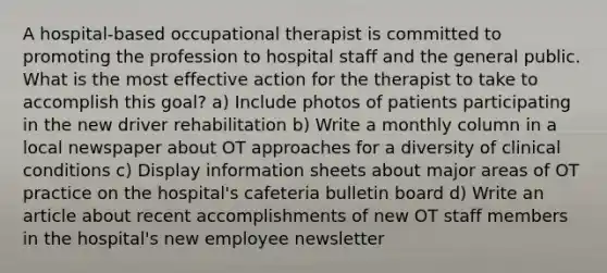 A hospital-based occupational therapist is committed to promoting the profession to hospital staff and the general public. What is the most effective action for the therapist to take to accomplish this goal? a) Include photos of patients participating in the new driver rehabilitation b) Write a monthly column in a local newspaper about OT approaches for a diversity of clinical conditions c) Display information sheets about major areas of OT practice on the hospital's cafeteria bulletin board d) Write an article about recent accomplishments of new OT staff members in the hospital's new employee newsletter