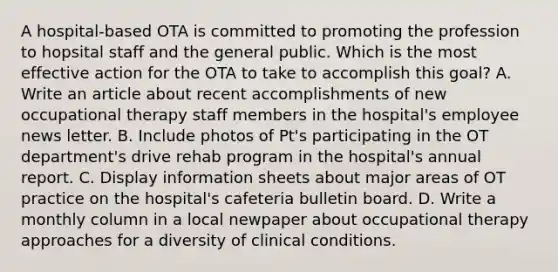 A hospital-based OTA is committed to promoting the profession to hopsital staff and the general public. Which is the most effective action for the OTA to take to accomplish this goal? A. Write an article about recent accomplishments of new occupational therapy staff members in the hospital's employee news letter. B. Include photos of Pt's participating in the OT department's drive rehab program in the hospital's annual report. C. Display information sheets about major areas of OT practice on the hospital's cafeteria bulletin board. D. Write a monthly column in a local newpaper about occupational therapy approaches for a diversity of clinical conditions.