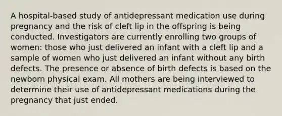 A hospital-based study of antidepressant medication use during pregnancy and the risk of cleft lip in the offspring is being conducted. Investigators are currently enrolling two groups of women: those who just delivered an infant with a cleft lip and a sample of women who just delivered an infant without any birth defects. The presence or absence of birth defects is based on the newborn physical exam. All mothers are being interviewed to determine their use of antidepressant medications during the pregnancy that just ended.