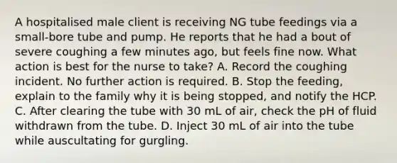 A hospitalised male client is receiving NG tube feedings via a small-bore tube and pump. He reports that he had a bout of severe coughing a few minutes ago, but feels fine now. What action is best for the nurse to take? A. Record the coughing incident. No further action is required. B. Stop the feeding, explain to the family why it is being stopped, and notify the HCP. C. After clearing the tube with 30 mL of air, check the pH of fluid withdrawn from the tube. D. Inject 30 mL of air into the tube while auscultating for gurgling.