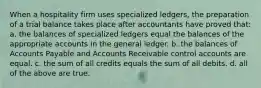 When a hospitality firm uses specialized ledgers, the preparation of a trial balance takes place after accountants have proved that: a. the balances of specialized ledgers equal the balances of the appropriate accounts in the general ledger. b. the balances of Accounts Payable and Accounts Receivable control accounts are equal. c. the sum of all credits equals the sum of all debits. d. all of the above are true.