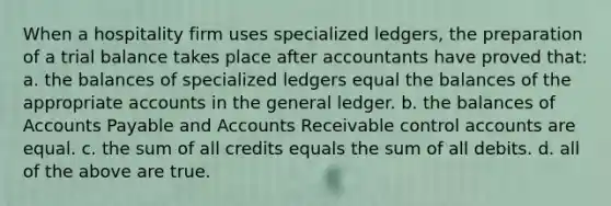 When a hospitality firm uses specialized ledgers, the preparation of a trial balance takes place after accountants have proved that: a. the balances of specialized ledgers equal the balances of the appropriate accounts in the general ledger. b. the balances of Accounts Payable and Accounts Receivable control accounts are equal. c. the sum of all credits equals the sum of all debits. d. all of the above are true.