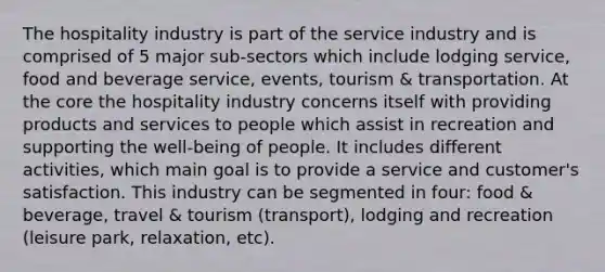 The hospitality industry is part of the service industry and is comprised of 5 major sub-sectors which include lodging service, food and beverage service, events, tourism & transportation. At the core the hospitality industry concerns itself with providing products and services to people which assist in recreation and supporting the well-being of people. It includes different activities, which main goal is to provide a service and customer's satisfaction. This industry can be segmented in four: food & beverage, travel & tourism (transport), lodging and recreation (leisure park, relaxation, etc).