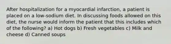 After hospitalization for a myocardial infarction, a patient is placed on a low-sodium diet. In discussing foods allowed on this diet, the nurse would inform the patient that this includes which of the following? a) Hot dogs b) Fresh vegetables c) Milk and cheese d) Canned soups